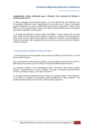 Pesquisa do Blog sobre Maçonaria e Esoterismo
                                                            O Evangelho dos Doze Santos


magnânimo, tendo ordenado que o homem viva somente de frutas e
sementes da terra”.

5. “Mas, se qualquer animal sofrer muito, e se a sua vida for-lhe uma miséria, ou se
for perigosa, libertai-o então rapidamente de sua vida, com o menor sofrimento
possível. Despedi-o em amor e misericórdia, porém não o atormenteis, e Deus, o Pai-
Mãe, ser-vos-á misericordioso assim como fostes misericordiosos para com aqueles
que foram confiados às vossas mãos”.

6. “E aquilo que fizerdes ao menor destes meus filhos, a mim o fazeis. Pois eu estou
neles, e eles em mim. Sim, estou em todas as criaturas, e todas as criaturas estão em
mim. Alegro-me em todas as suas alegrias, e aflijo-me em todas as suas tribulações.
Portanto, vos digo: sede complacente uns para com os outros e para com todas as
criaturas de Deus”…




A ressurreição do filho da viúva de Naim

7. E aconteceu que, no dia seguinte, entrou ele numa cidade, de nome Naim, e com ele
foram muitos do povo.

8. E, ao aproximar-se do portão da cidade, eis que conduziam para fora um morto, o
filho único de sua mãe, a qual era viúva. E muitos da cidade estavam com ela.

9. E quando o Senhor a viu, compadeceu-se dela, e lhe disse: “Não chores, eu filho
dorme”. E aproximou-se e tocou o ataúde. E os que o conduziam permaneceram
imóveis. E ele disse: “Rapaz, eu te digo: levanta-te”.

10. E aquele que foi considerado morto, sentou-se e começou a falar. E ele entregou-o
à sua mãe. E, tomados de reverência, todos glorificaram a Deus, dizendo: “Um
grande profeta levantou-se entre nós; e Deus visitou o seu povo”.




        Blog sobre Maçonaria e Esoterismo | http://www.truqstrecos.blogspot.com   9
 