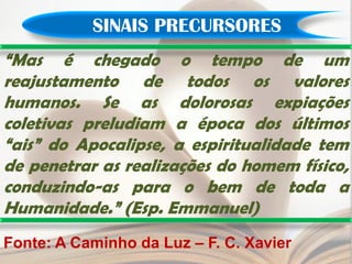 SINAIS PRECURSORES
“Mas é chegado o tempo de um
reajustamento de todos os valores
humanos. Se as dolorosas expiações
coletivas preludiam a época dos últimos
“ais” do Apocalipse, a espiritualidade tem
de penetrar as realizações do homem físico,
conduzindo-as para o bem de toda a
Humanidade.” (Esp. Emmanuel)
Fonte: A Caminho da Luz – F. C. Xavier
 