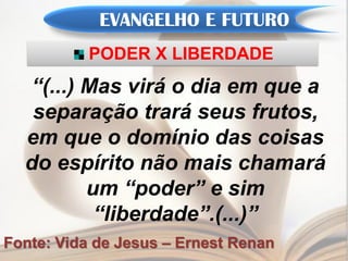EVANGELHO E FUTURO
           PODER X LIBERDADE
  “(...) Mas virá o dia em que a
   separação trará seus frutos,
  em que o domínio das coisas
  do espírito não mais chamará
         um “poder” e sim
          “liberdade”.(...)”
Fonte: Vida de Jesus – Ernest Renan
 