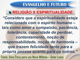 EVANGELHO E FUTURO
      RELIGIÃO X ESPIRITUALIDADE
“Considero que a espiritualidade esteja
  relacionada com o espírito humano –
tais como amor e compaixão, paciência,
   tolerância, capacidade de perdoar,
        contentamento, noção de
responsabilidade, noção de harmonia –
    que trazem felicidade tanto para a
 própria pessoa quanto para os outros.”
Fonte: Uma Ética para um Novo Milênio – Dalai Lama
 