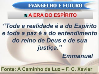 EVANGELHO E FUTURO
           A ERA DO ESPÍRITO

“Toda a realidade é a do Espírito
e toda a paz é a do entendimento
    do reino de Deus e de sua
             justiça.”
                       Emmanuel

Fonte: A Caminho da Luz – F. C. Xavier
 