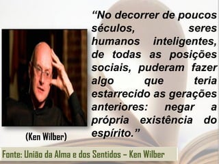 “No decorrer de poucos
                          séculos,           seres
                          humanos inteligentes,
                          de todas as posições
                          sociais, puderam fazer
                          algo       que      teria
                          estarrecido as gerações
                          anteriores:    negar    a
                          própria existência do
      (Ken Wilber)        espírito.”
Fonte: União da Alma e dos Sentidos – Ken Wilber
 