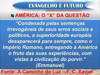 EVANGELHO E FUTURO
     AMÉRICA: O “X” DA QUESTÃO
       “Condenada pelas sentenças
   irrevogáveis de seus erros sociais e
    políticos, a superioridade européia
    desaparecerá para sempre, como o
 Império Romano, entregando à América
    o fruto das suas experiências, com
       vistas à civilização do porvir.”
                 (Emmanuel)
Fonte: A Caminho da Luz – F. C. Xavier
 