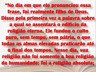“No dia em que ele pronunciou essa
   frase, foi realmente filho de Deus.
Disse pela primeira vez a palavra sobre
    a qual se assentará o edifício da
   religião eterna. Ele fundou o culto
  puro, sem tempo, sem pátria, o que
todas as almas elevadas praticarão até
   o final dos tempos. Nesse dia, sua
religião não foi somente a boa religião
da humanidade: foi a religião absoluta;
 