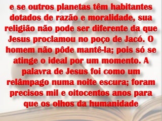 e se outros planetas têm habitantes
  dotados de razão e moralidade, sua
religião não pode ser diferente da que
 Jesus proclamou no poço de Jacó. O
homem não pôde mantê-la; pois só se
   atinge o ideal por um momento. A
     palavra de Jesus foi como um
 relâmpago numa noite escura; foram
  precisos mil e oitocentos anos para
      que os olhos da humanidade
 