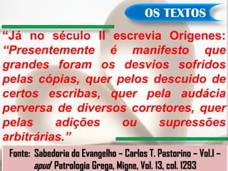 OS TEXTOS
“Já no século II escrevia Orígenes:
“Presentemente é manifesto que
grandes foram os desvios sofridos
pelas cópias, quer pelos descuido de
certos escribas, quer pela audácia
perversa de diversos corretores, quer
pelas     adições   ou    supressões
arbitrárias.”
 Fonte: Sabedoria do Evangelho – Carlos T. Pastorino – Vol.I –
        apud Patrologia Grega, Migne, Vol. 13, col. 1293
 