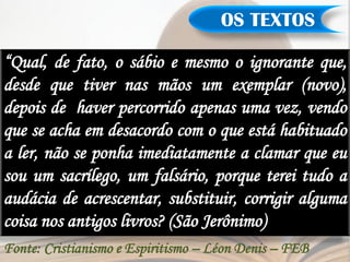 OS TEXTOS

“Qual, de fato, o sábio e mesmo o ignorante que,
desde que tiver nas mãos um exemplar (novo),
depois de haver percorrido apenas uma vez, vendo
que se acha em desacordo com o que está habituado
a ler, não se ponha imediatamente a clamar que eu
sou um sacrílego, um falsário, porque terei tudo a
audácia de acrescentar, substituir, corrigir alguma
coisa nos antigos livros? (São Jerônimo)
Fonte: Cristianismo e Espiritismo – Léon Denis – FEB
 