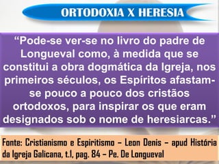 ORTODOXIA X HERESIA

  “Pode-se ver-se no livro do padre de
   Longueval como, à medida que se
constitui a obra dogmática da Igreja, nos
primeiros séculos, os Espíritos afastam-
     se pouco a pouco dos cristãos
  ortodoxos, para inspirar os que eram
designados sob o nome de heresiarcas.”

Fonte: Cristianismo e Espiritismo – Leon Denis – apud História
da Igreja Galicana, t.1, pag. 84 – Pe. De Longueval
 