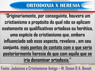 ORTODOXIA X HERESIA
  “Originariamente, por conseguinte, houvera um
  cristianismo a propósito do qual não se aplicam
exatamente os qualificativos ortodoxo ou herético,
     uma espécie de cristianismo que, embora
 influenciado sob esse aspecto, revelava , em seu
conjunto, mais pontos de contato com o que seria
posteriormente heresia do que com aquilo que se
             iria denominar ortodoxia.”
Fonte: Judaísmo e Cristianismo Antigo – M. Simon & A. Benoit
 