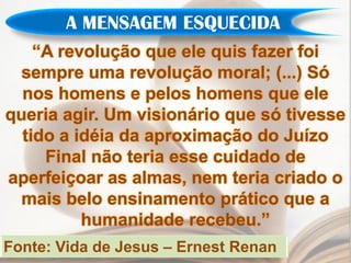 A MENSAGEM ESQUECIDA
    “A revolução que ele quis fazer foi
  sempre uma revolução moral; (...) Só
  nos homens e pelos homens que ele
queria agir. Um visionário que só tivesse
  tido a idéia da aproximação do Juízo
     Final não teria esse cuidado de
aperfeiçoar as almas, nem teria criado o
  mais belo ensinamento prático que a
          humanidade recebeu.”
Fonte: Vida de Jesus – Ernest Renan
 
