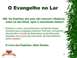 O Evangelho no Lar
208. Os Espíritos dos pais não exercem influência
sobre os dos filhos, após o nascimento destes?
“Exercem, e muito, pois já dissemos, os Espíritos devem
concorrer para o progresso recíproco. Pois bem, os Espíritos
dos pais têm a missão de desenvolver os dos filhos pela
educação: isso é para eles uma tarefa. Se nelas falharem,
serão culpados.”
O Livro dos Espíritos, Allan Kardec.
10
 
