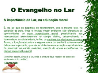 O Evangelho no Lar
A importância do Lar, na educação moral
É, no lar que os Espíritos se reencontram, sob o mesmo teto, na
condição de pais, filhos e irmãos; nesse ambiente, são oferecidas as
oportunidades de novo aprendizado moral, possibilitando aos
reencarnados exercitarem-se no campo afetivo, desenvolvendo a
fraternidade, a solidariedade, enfim, os sentimentos derivados do amor.
Assim, a função educadora e regeneradora da família é extremamente
delicada e importante, quando se atribui à reencarnação a oportunidade
de ascensão na escala evolutiva, através de novas experiências, no
campo intelectual e moral.
“A melhor escola, ainda é o lar, onde a criatura deve receber as bases do
sentimento e do caráter”.
Emmanuel
12
 