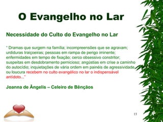 O Evangelho no Lar
Necessidade do Culto do Evangelho no Lar
“ Dramas que surgem na família; incompreensões que se agravam;
urdiduras traiçoeiras; pessoas em rampa de perigo iminente;
enfermidades em tempo de fixação; cerco obsessivo constritor;
suspeitas em desdobramento pernicioso; angústias em crise a caminho
do autocídio; inquietações de vária ordem em painéis de agressividade
ou loucura recebem no culto evangélico no lar o indispensável
antídoto...”
Joanna de Ângelis – Celeiro de Bênçãos
13
 