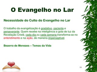 O Evangelho no Lar
Necessidade do Culto do Evangelho no Lar
O trabalho da evangelização é gradativo, paciente e
perseverante. Quem recebe na inteligência a gota de luz da
Revelação Cristã, cada dia ou cada semana transforma-se no
entendimento e na ação, de maneira imperceptível.
Bezerra de Menezes – Temas da Vida
14
 