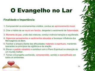 O Evangelho no Lar
Finalidade e Importância
1. Compreender os ensinamentos cristãos, conduz ao aprimoramento moral.
2. Criar o hábito de se reunir em família, despertar o sentimento de fraternidade.
3. Momento de paz, união das criaturas, conduz vivência tranqüila e equilibrada.
4. Higienizar pensamentos e sentimentos elevados e favorecer influência dos
Mensageiros do Bem.
5. Facilitar o amparo diante das dificuldades materiais e espirituais, mantendo
operantes os princípios da vigilância e da oração.
6. Elevar o padrão vibratório e contribuir com o Plano Espiritual na obtenção de
um mundo melhor.
7. Tornar o Evangelho conhecido, compreendido, sentido e exemplificado em
todos os ambientes.
16
 