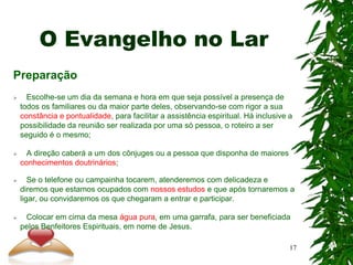 O Evangelho no Lar
Preparação
 Escolhe-se um dia da semana e hora em que seja possível a presença de
todos os familiares ou da maior parte deles, observando-se com rigor a sua
constância e pontualidade, para facilitar a assistência espiritual. Há inclusive a
possibilidade da reunião ser realizada por uma só pessoa, o roteiro a ser
seguido é o mesmo;
 A direção caberá a um dos cônjuges ou a pessoa que disponha de maiores
conhecimentos doutrinários;
 Se o telefone ou campainha tocarem, atenderemos com delicadeza e
diremos que estamos ocupados com nossos estudos e que após tornaremos a
ligar, ou convidaremos os que chegaram a entrar e participar.
 Colocar em cima da mesa água pura, em uma garrafa, para ser beneficiada
pelos Benfeitores Espirituais, em nome de Jesus.
17
 