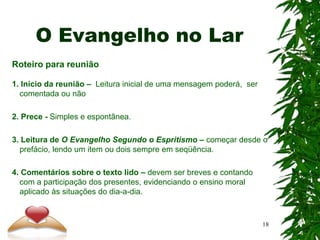 O Evangelho no Lar
Roteiro para reunião
1. Início da reunião – Leitura inicial de uma mensagem poderá, ser
comentada ou não
2. Prece - Simples e espontânea.
3. Leitura de O Evangelho Segundo o Espritismo – começar desde o
prefácio, lendo um item ou dois sempre em seqüência.
4. Comentários sobre o texto lido – devem ser breves e contando
com a participação dos presentes, evidenciando o ensino moral
aplicado às situações do dia-a-dia.
18
 