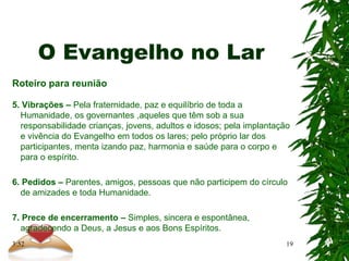 O Evangelho no Lar
Roteiro para reunião
5. Vibrações – Pela fraternidade, paz e equilíbrio de toda a
Humanidade, os governantes ,aqueles que têm sob a sua
responsabilidade crianças, jovens, adultos e idosos; pela implantação
e vivência do Evangelho em todos os lares; pelo próprio lar dos
participantes, menta izando paz, harmonia e saúde para o corpo e
para o espírito.
6. Pedidos – Parentes, amigos, pessoas que não participem do círculo
de amizades e toda Humanidade.
7. Prece de encerramento – Simples, sincera e espontânea,
agradecendo a Deus, a Jesus e aos Bons Espíritos.
19
3:52
 
