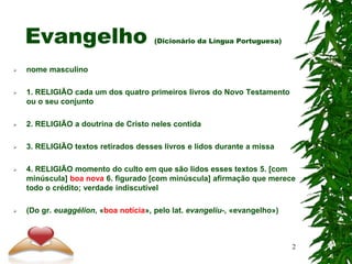 Evangelho (Dicionário da Língua Portuguesa)
 nome masculino
 1. RELIGIÃO cada um dos quatro primeiros livros do Novo Testamento
ou o seu conjunto
 2. RELIGIÃO a doutrina de Cristo neles contida
 3. RELIGIÃO textos retirados desses livros e lidos durante a missa
 4. RELIGIÃO momento do culto em que são lidos esses textos 5. [com
minúscula] boa nova 6. figurado [com minúscula] afirmação que merece
todo o crédito; verdade indiscutível
 (Do gr. euaggélion, «boa notícia», pelo lat. evangelìu-, «evangelho»)
2
 