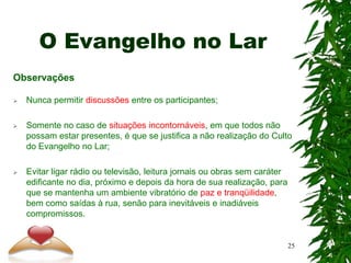 O Evangelho no Lar
Observações
 Nunca permitir discussões entre os participantes;
 Somente no caso de situações incontornáveis, em que todos não
possam estar presentes, é que se justifica a não realização do Culto
do Evangelho no Lar;
 Evitar ligar rádio ou televisão, leitura jornais ou obras sem caráter
edificante no dia, próximo e depois da hora de sua realização, para
que se mantenha um ambiente vibratório de paz e tranqüilidade,
bem como saídas à rua, senão para inevitáveis e inadiáveis
compromissos.
25
 