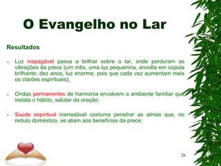 O Evangelho no Lar
Resultados
 Luz inapagável passa a brilhar sobre o lar, onde perduram as
vibrações da prece (um mês, uma luz pequenina, envolta em cúpula
brilhante; dez anos, luz enorme, pois que cada vez aumentam mais
os clarões espirituais);
 Ondas permanentes de harmonia envolvem o ambiente familiar que
instala o hábito, salutar da oração;
 Saúde espiritual inarredável costuma penetrar as almas que, no
reduto doméstico, se aliam aos benefícios da prece;
26
 