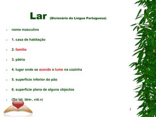 Lar (Dicionário da Língua Portuguesa)
 nome masculino
 1. casa de habitação
 2. família
 3. pátria
 4. lugar onde se acende o lume na cozinha
 5. superfície inferior do pão
 6. superfície plana de alguns objectos
 (Do lat. láre-, «id.»)
3
 