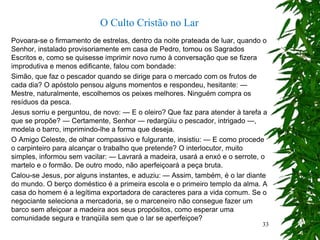 Povoara-se o firmamento de estrelas, dentro da noite prateada de luar, quando o
Senhor, instalado provisoriamente em casa de Pedro, tomou os Sagrados
Escritos e, como se quisesse imprimir novo rumo à conversação que se fizera
improdutiva e menos edificante, falou com bondade:
Simão, que faz o pescador quando se dirige para o mercado com os frutos de
cada dia? O apóstolo pensou alguns momentos e respondeu, hesitante: —
Mestre, naturalmente, escolhemos os peixes melhores. Ninguém compra os
resíduos da pesca.
Jesus sorriu e perguntou, de novo: — E o oleiro? Que faz para atender à tarefa a
que se propõe? — Certamente, Senhor — redargüiu o pescador, intrigado —,
modela o barro, imprimindo-lhe a forma que deseja.
O Amigo Celeste, de olhar compassivo e fulgurante, insistiu: — E como procede
o carpinteiro para alcançar o trabalho que pretende? O interlocutor, muito
simples, informou sem vacilar: — Lavrará a madeira, usará a enxó e o serrote, o
martelo e o formão. De outro modo, não aperfeiçoará a peça bruta.
Calou-se Jesus, por alguns instantes, e aduziu: — Assim, também, é o lar diante
do mundo. O berço doméstico é a primeira escola e o primeiro templo da alma. A
casa do homem é a legítima exportadora de caracteres para a vida comum. Se o
negociante seleciona a mercadoria, se o marceneiro não consegue fazer um
barco sem afeiçoar a madeira aos seus propósitos, como esperar uma
comunidade segura e tranqüila sem que o lar se aperfeiçoe?
O Culto Cristão no Lar
33
 