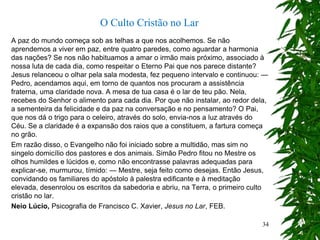 A paz do mundo começa sob as telhas a que nos acolhemos. Se não
aprendemos a viver em paz, entre quatro paredes, como aguardar a harmonia
das nações? Se nos não habituamos a amar o irmão mais próximo, associado à
nossa luta de cada dia, como respeitar o Eterno Pai que nos parece distante?
Jesus relanceou o olhar pela sala modesta, fez pequeno intervalo e continuou: —
Pedro, acendamos aqui, em torno de quantos nos procuram a assistência
fraterna, uma claridade nova. A mesa de tua casa é o lar de teu pão. Nela,
recebes do Senhor o alimento para cada dia. Por que não instalar, ao redor dela,
a sementeira da felicidade e da paz na conversação e no pensamento? O Pai,
que nos dá o trigo para o celeiro, através do solo, envia-nos a luz através do
Céu. Se a claridade é a expansão dos raios que a constituem, a fartura começa
no grão.
Em razão disso, o Evangelho não foi iniciado sobre a multidão, mas sim no
singelo domicílio dos pastores e dos animais. Simão Pedro fitou no Mestre os
olhos humildes e lúcidos e, como não encontrasse palavras adequadas para
explicar-se, murmurou, tímido: — Mestre, seja feito como desejas. Então Jesus,
convidando os familiares do apóstolo à palestra edificante e à meditação
elevada, desenrolou os escritos da sabedoria e abriu, na Terra, o primeiro culto
cristão no lar.
Neio Lúcio, Psicografia de Francisco C. Xavier, Jesus no Lar, FEB.
O Culto Cristão no Lar
34
 