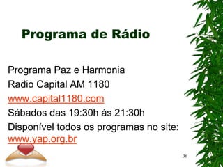 Programa de Rádio
Programa Paz e Harmonia
Radio Capital AM 1180
www.capital1180.com
Sábados das 19:30h ás 21:30h
Disponível todos os programas no site:
www.yap.org.br
36
 