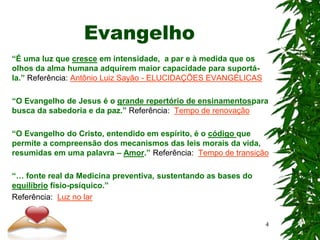 Evangelho
“É uma luz que cresce em intensidade, a par e à medida que os
olhos da alma humana adquirem maior capacidade para suportá-
la.” Referência: Antônio Luiz Sayão - ELUCIDAÇÕES EVANGÉLICAS
“O Evangelho de Jesus é o grande repertório de ensinamentospara
busca da sabedoria e da paz.” Referência: Tempo de renovação
“O Evangelho do Cristo, entendido em espírito, é o código que
permite a compreensão dos mecanismos das leis morais da vida,
resumidas em uma palavra – Amor.” Referência: Tempo de transição
“… fonte real da Medicina preventiva, sustentando as bases do
equilíbrio físio-psíquico.”
Referência: Luz no lar
4
 