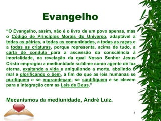 Evangelho
“O Evangelho, assim, não é o livro de um povo apenas, mas
o Código de Princípios Morais do Universo, adaptável a
todas as pátrias, a todas as comunidades, a todas as raças e
a todas as criaturas, porque representa, acima de tudo, a
carta de conduta para a ascensão da consciência à
imortalidade, na revelação da qual Nosso Senhor Jesus
Cristo empregou a mediunidade sublime como agente de luz
eterna, exaltando a vida e aniquilando a morte, abolindo o
mal e glorificando o bem, a fim de que as leis humanas se
purifiquem e se engrandeçam, se santifiquem e se elevem
para a integração com as Leis de Deus.”
Mecanismos da mediunidade, André Luiz.
5
 