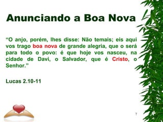 Anunciando a Boa Nova
“O anjo, porém, lhes disse: Não temais; eis aqui
vos trago boa nova de grande alegria, que o será
para todo o povo: é que hoje vos nasceu, na
cidade de Davi, o Salvador, que é Cristo, o
Senhor.”
Lucas 2.10-11
7
 