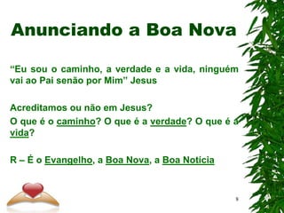 Anunciando a Boa Nova
“Eu sou o caminho, a verdade e a vida, ninguém
vai ao Pai senão por Mim” Jesus
Acreditamos ou não em Jesus?
O que é o caminho? O que é a verdade? O que é a
vida?
R – É o Evangelho, a Boa Nova, a Boa Notícia
8
 