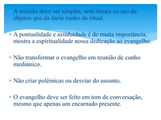  A reunião deve ser simples, sem rituais ou uso de
objetos que da daria cunho de ritual.
 A pontualidade e assiduidade é de muita importância,
mostra a espiritualidade nossa dedicação ao evangelho.
 Não transformar o evangelho em reunião de cunho
mediúnico.
 Não criar polêmicas ou desviar do assunto.
 O evangelho deve ser feito em tom de conversação,
mesmo que apenas um encarnado presente.
 