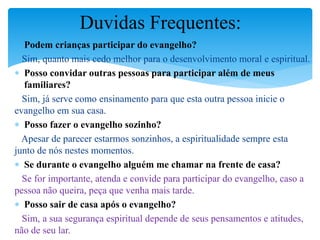  Podem crianças participar do evangelho?
Sim, quanto mais cedo melhor para o desenvolvimento moral e espiritual.
 Posso convidar outras pessoas para participar além de meus
familiares?
Sim, já serve como ensinamento para que esta outra pessoa inicie o
evangelho em sua casa.
 Posso fazer o evangelho sozinho?
Apesar de parecer estarmos sonzinhos, a espiritualidade sempre esta
junto de nós nestes momentos.
 Se durante o evangelho alguém me chamar na frente de casa?
Se for importante, atenda e convide para participar do evangelho, caso a
pessoa não queira, peça que venha mais tarde.
 Posso sair de casa após o evangelho?
Sim, a sua segurança espiritual depende de seus pensamentos e atitudes,
não de seu lar.
Duvidas Frequentes:
 