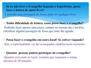  Se eu não tiver o Evangelho Segundo o Espiritismo, posso
fazer a leitura de outro livro?
Contendo uma passagem de Jesus, pode ser qualquer livro.
 Tenho dificuldade de leitura, como posso fazer o evangelho?
Podendo fazer apenas uma prece, sempre no mesmo dia e horário,
relembrar alguma passagem de Jesus que mais lhe agrada.
 Posso fazer o evangelho em outro local? Se estiver viajando?
Sim, a espiritualidade vai lhe acompanhar também neste momento.
 Quantas pessoas podem participar do evangelho?
Quantas estiverem no local, contanto que respeitem o tempo
máximo de 30 minutos.
 