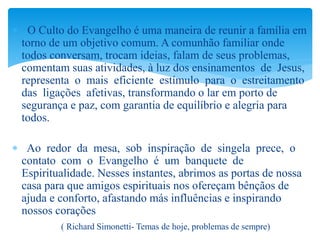  O Culto do Evangelho é uma maneira de reunir a família em
torno de um objetivo comum. A comunhão familiar onde
todos conversam, trocam ideias, falam de seus problemas,
comentam suas atividades, à luz dos ensinamentos de Jesus,
representa o mais eficiente estímulo para o estreitamento
das ligações afetivas, transformando o lar em porto de
segurança e paz, com garantia de equilíbrio e alegria para
todos.
 Ao redor da mesa, sob inspiração de singela prece, o
contato com o Evangelho é um banquete de
Espiritualidade. Nesses instantes, abrimos as portas de nossa
casa para que amigos espirituais nos ofereçam bênçãos de
ajuda e conforto, afastando más influências e inspirando
nossos corações
( Richard Simonetti- Temas de hoje, problemas de sempre)
 