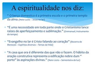  “ O berço domestico é a primeira escola e o primeira templo
da alma. (Neio Lucio – Jesus no lar)
 “É uma necessidade em toda parte onde o Cristianismo lance
raízes de aperfeiçoamento e sublimação.” (Emmanuel, instrumento
do tempo)
 “Evangelho no lar é Cristo falando ao coração” (Bezerra de
Menezes – Espíritos diversos – Temas da Vida)
 “A casa que ora é diferente das que não o fazem. O hábito da
oração construtiva representa a edificação nobre dum “
porto” às aspirações divinas.” (Neio Lúcio – Sementeira de luz)
A espiritualidade nos diz:
 