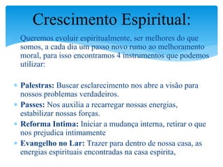  Queremos evoluir espiritualmente, ser melhores do que
somos, a cada dia um passo novo rumo ao melhoramento
moral, para isso encontramos 4 instrumentos que podemos
utilizar:
 Palestras: Buscar esclarecimento nos abre a visão para
nossos problemas verdadeiros.
 Passes: Nos auxilia a recarregar nossas energias,
estabilizar nossas forças.
 Reforma Intima: Iniciar a mudança interna, retirar o que
nos prejudica intimamente
 Evangelho no Lar: Trazer para dentro de nossa casa, as
energias espirituais encontradas na casa espirita,
Crescimento Espiritual:
 