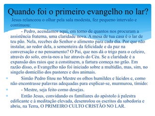  Jesus relanceou o olhar pela sala modesta, fez pequeno intervalo e
continuou:
 - Pedro, acendamos aqui, em torno de quantos nos procuram a
assistência fraterna, uma claridade nova. A mesa de tua casa é o lar de
teu pão. Nela, recebes do Senhor o alimento para cada dia. Por que não
instalar, ao redor dela, a sementeira da felicidade e da paz na
conversação e no pensamento? O Pai, que nos dá o trigo para o celeiro,
através do solo, envia-nos a luz através do Céu. Se a claridade é a
expansão dos raios que a constituem, a fartura começa no grão. Em
razão disso, o Evangelho não foi iniciado sobre a multidão, mas, sim, no
singelo domicílio dos pastores e dos animais.
 Simão Pedro fitou no Mestre os olhos humildes e lúcidos e, como
não encontrasse palavras adequadas para explicar-se, murmurou, tímido:
 - Mestre, seja feito como desejas.
 Então Jesus, convidando os familiares do apóstolo à palestra
edificante e à meditação elevada, desenrolou os escritos da sabedoria e
abriu, na Terra, O PRIMEIRO CULTO CRISTÃO NO LAR.
Quando foi o primeiro evangelho no lar?
 