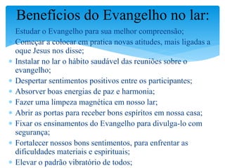  Estudar o Evangelho para sua melhor compreensão;
 Começar a colocar em pratica novas atitudes, mais ligadas a
oque Jesus nos disse;
 Instalar no lar o hábito saudável das reuniões sobre o
evangelho;
 Despertar sentimentos positivos entre os participantes;
 Absorver boas energias de paz e harmonia;
 Fazer uma limpeza magnética em nosso lar;
 Abrir as portas para receber bons espíritos em nossa casa;
 Fixar os ensinamentos do Evangelho para divulga-lo com
segurança;
 Fortalecer nossos bons sentimentos, para enfrentar as
dificuldades materiais e espirituais;
 Elevar o padrão vibratório de todos;
Benefícios do Evangelho no lar:
 