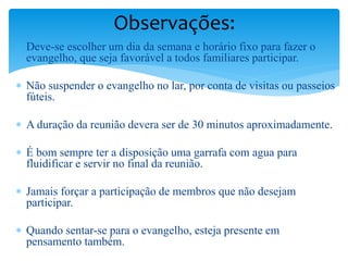  Deve-se escolher um dia da semana e horário fixo para fazer o
evangelho, que seja favorável a todos familiares participar.
 Não suspender o evangelho no lar, por conta de visitas ou passeios
fúteis.
 A duração da reunião devera ser de 30 minutos aproximadamente.
 É bom sempre ter a disposição uma garrafa com agua para
fluidificar e servir no final da reunião.
 Jamais forçar a participação de membros que não desejam
participar.
 Quando sentar-se para o evangelho, esteja presente em
pensamento também.
Observações:
 