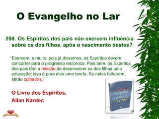 O Evangelho no Lar
208. Os Espíritos dos pais não exercem influência
sobre os dos filhos, após o nascimento destes?
“Exercem, e muito, pois já dissemos, os Espíritos devem
concorrer para o progresso recíproco. Pois bem, os Espíritos
dos pais têm a missão de desenvolver os dos filhos pela
educação: isso é para eles uma tarefa. Se nelas falharem,
serão culpados.”
O Livro dos Espíritos,
Allan Kardec
10
 