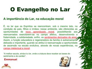 O Evangelho no Lar
A importância do Lar, na educação moral
É, no lar que os Espíritos se reencontram, sob o mesmo teto, na
condição de pais, filhos e irmãos; nesse ambiente, são oferecidas as
oportunidades de novo aprendizado moral, possibilitando aos
reencarnados exercitarem-se no campo afetivo, desenvolvendo a
fraternidade, a solidariedade, enfim, os sentimentos derivados do amor.
Assim, a função educadora e regeneradora da família é extremamente
delicada e importante, quando se atribui à reencarnação a oportunidade
de ascensão na escala evolutiva, através de novas experiências, no
campo intelectual e moral.
“A melhor escola, ainda é o lar, onde a criatura deve receber as bases do
sentimento e do caráter”.
Emmanuel
13
 