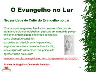 O Evangelho no Lar
Necessidade do Culto do Evangelho no Lar
“Dramas que surgem na família; incompreensões que se
agravam; urdiduras traiçoeiras; pessoas em rampa de perigo
iminente; enfermidades em tempo de fixação;
cerco obsessivo constritor;
suspeitas em desdobramento pernicioso;
angústias em crise a caminho do autocídio;
inquietações de vária ordem em painéis de
agressividade ou loucura
recebem no culto evangélico no lar o indispensável antídoto...”
Joanna de Ângelis – Celeiro de Bênçãos
14
 