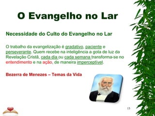 O Evangelho no Lar
Necessidade do Culto do Evangelho no Lar
O trabalho da evangelização é gradativo, paciente e
perseverante. Quem recebe na inteligência a gota de luz da
Revelação Cristã, cada dia ou cada semana transforma-se no
entendimento e na ação, de maneira imperceptível.
Bezerra de Menezes – Temas da Vida
15
 