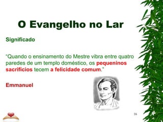 O Evangelho no Lar
Significado
“Quando o ensinamento do Mestre vibra entre quatro
paredes de um templo doméstico, os pequeninos
sacrifícios tecem a felicidade comum.”
Emmanuel
16
 