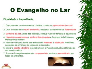 O Evangelho no Lar
Finalidade e Importância
1. Compreender os ensinamentos cristãos, conduz ao aprimoramento moral.
2. Criar o hábito de se reunir em família, despertar o sentimento de fraternidade.
3. Momento de paz, união das criaturas, conduz vivência tranqüila e equilibrada.
4. Higienizar pensamentos e sentimentos elevados e favorecer influência dos
Mensageiros do Bem.
5. Facilitar o amparo diante das dificuldades materiais e espirituais, mantendo
operantes os princípios da vigilância e da oração.
6. Elevar o padrão vibratório e contribuir com o Plano Espiritual na obtenção de
um mundo melhor.
7. Tornar o Evangelho conhecido, compreendido, sentido e exemplificado em
todos os ambientes.
17
 