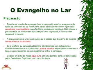 O Evangelho no Lar
Preparação
 Escolhe-se um dia da semana e hora em que seja possível a presença de
todos os familiares ou da maior parte deles, observando-se com rigor a sua
constância e pontualidade, para facilitar a assistência espiritual. Há inclusive a
possibilidade da reunião ser realizada por uma só pessoa, o roteiro a ser
seguido é o mesmo;
 A direção caberá a um dos cônjuges ou a pessoa que disponha de maiores
conhecimentos doutrinários;
 Se o telefone ou campainha tocarem, atenderemos com delicadeza e
diremos que estamos ocupados com nossos estudos e que após tornaremos a
ligar, ou convidaremos os que chegaram a entrar e participar.
 Colocar em cima da mesa água pura, em uma garrafa, para ser beneficiada
pelos Benfeitores Espirituais, em nome de Jesus.
18
 