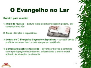 O Evangelho no Lar
Roteiro para reunião
1. Início da reunião – Leitura inicial de uma mensagem poderá, ser
comentada ou não
2. Prece - Simples e espontânea.
3. Leitura de O Evangelho Segundo o Espritismo – começar desde o
prefácio, lendo um item ou dois sempre em seqüência.
4. Comentários sobre o texto lido – devem ser breves e contando
com a participação dos presentes, evidenciando o ensino moral
aplicado às situações do dia-a-dia.
19
 